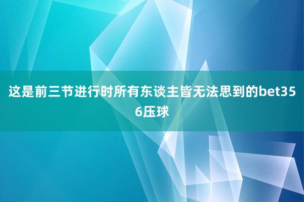 这是前三节进行时所有东谈主皆无法思到的bet356压球