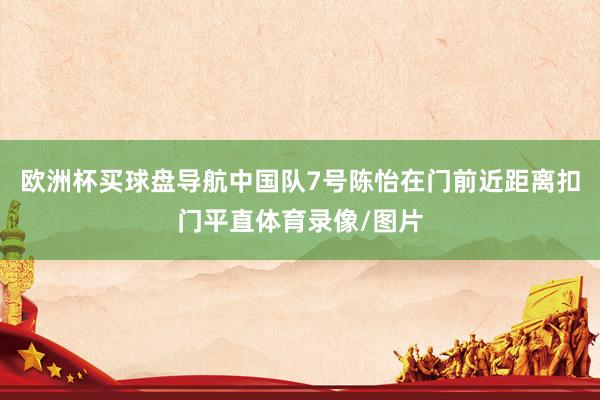 欧洲杯买球盘导航中国队7号陈怡在门前近距离扣门平直体育录像/图片