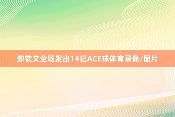 郑钦文全场发出14记ACE球体育录像/图片